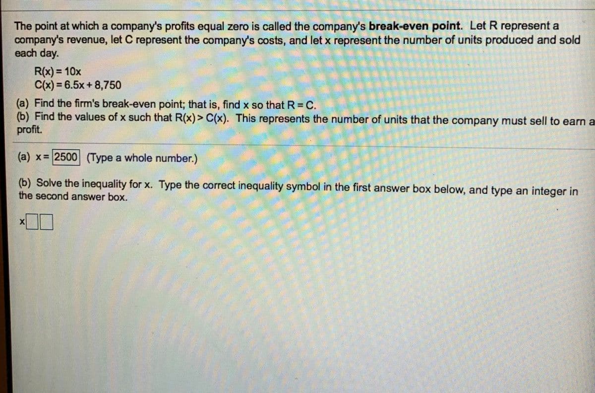 The point at which a company's profits equal zero is called the company's break-even point. Let R represent a
company's revenue, let C represent the company's costs, and let x represent the number of units produced and sold
each day.
R(x) = 10x
C(x) = 6.5x + 8,750
(a) Find the firm's break-even point; that is, find x so that R= C.
(b) Find the values of x such that R(x)> C(x). This represents the number of units that the company must sell to earn a
profit.
(a) x= 2500 (Type a whole number.)
(b) Solve the inequality for x. Type the correct inequality symbol in the first answer box below, and type an integer in
the second answer box.
X
