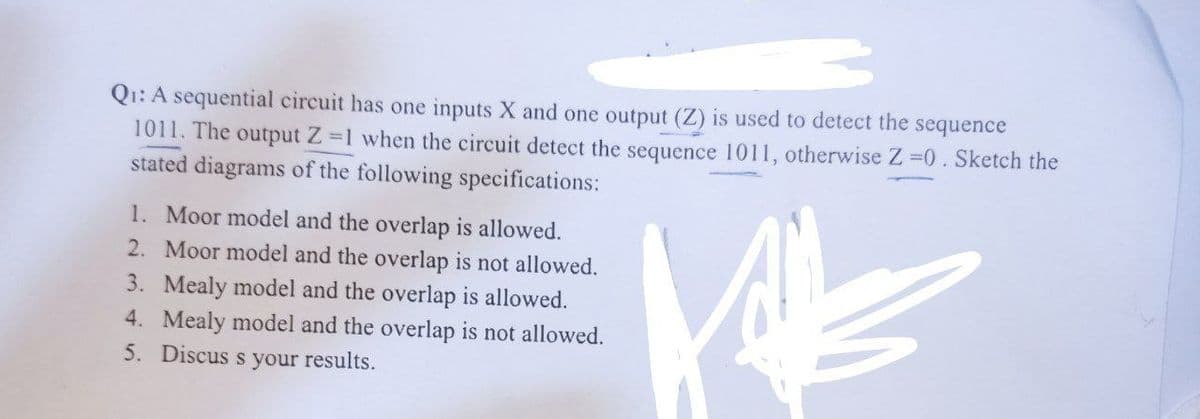 Q1: A sequential circuit has one inputs X and one output (Z) is used to detect the sequence
1011. The output Z=1 when the circuit detect the sequence 1011, otherwise Z =0. Sketch the
stated diagrams of the following specifications:
1. Moor model and the overlap is allowed.
2. Moor model and the overlap is not allowed.
3. Mealy model and the overlap is allowed.
4. Mealy model and the overlap is not allowed.
5. Discuss your results.