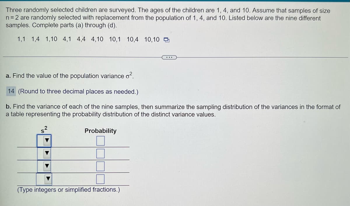 Three randomly selected children are surveyed. The ages of the children are 1, 4, and 10. Assume that samples of size
n = 2 are randomly selected with replacement from the population of 1, 4, and 10. Listed below are the nine different
samples. Complete parts (a) through (d).
1,1 1,4 1,10 4,1 4,4 4,10 10,1 10,4 10,10
a. Find the value of the population variance o².
14 (Round to three decimal places as needed.)
b. Find the variance of each of the nine samples, then summarize the sampling distribution of the variances in the format of
a table representing the probability distribution of the distinct variance values.
Probability
...
(Type integers or simplified fractions.)