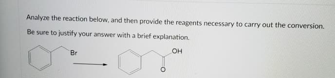 Analyze the reaction below, and then provide the reagents necessary to carry out the conversion.
Be sure to justify your answer with a brief explanation.
OH
Br
