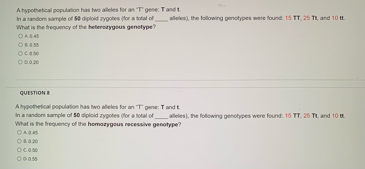 A hypothetical population has two alleles for an "T" gene: T and t.
In a random sample of 50 diploid zygotes (for a total of
What is the frequency of the heterozygous genotype?
alleles), the following genotypes were found: 15 TT, 25 Tt, and 10 tt.
O A. 0.45
O B. 0.55
O C.0.50
O D.0.20
QUESTION 8
A hypothetical population has two alleles for an "T" gene: T and t.
In a random sample of 50 diploid zygotes (for a total of
alleles), the following genotypes were found: 15 TT, 25 Tt, and 10 tt.
What is the frequency of the homozygous recessive genotype?
O A. 0.45
O B. 0.20
O C. 0.50
O D.0.55
