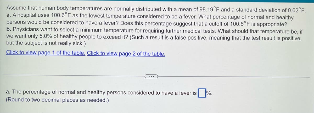 Assume that human body temperatures are normally distributed with a mean of 98.19°F and a standard deviation of 0.62°F.
a. A hospital uses 100.6°F as the lowest temperature considered to be a fever. What percentage of normal and healthy
persons would be considered to have a fever? Does this percentage suggest that a cutoff of 100.6°F is appropriate?
b. Physicians want to select a minimum temperature for requiring further medical tests. What should that temperature be, if
we want only 5.0% of healthy people to exceed it? (Such a result is a false positive, meaning that the test result is positive,
but the subject is not really sick.)
Click to view page 1 of the table. Click to view page 2 of the table.
a. The percentage of normal and healthy persons considered to have a fever is.
(Round to two decimal places as needed.)