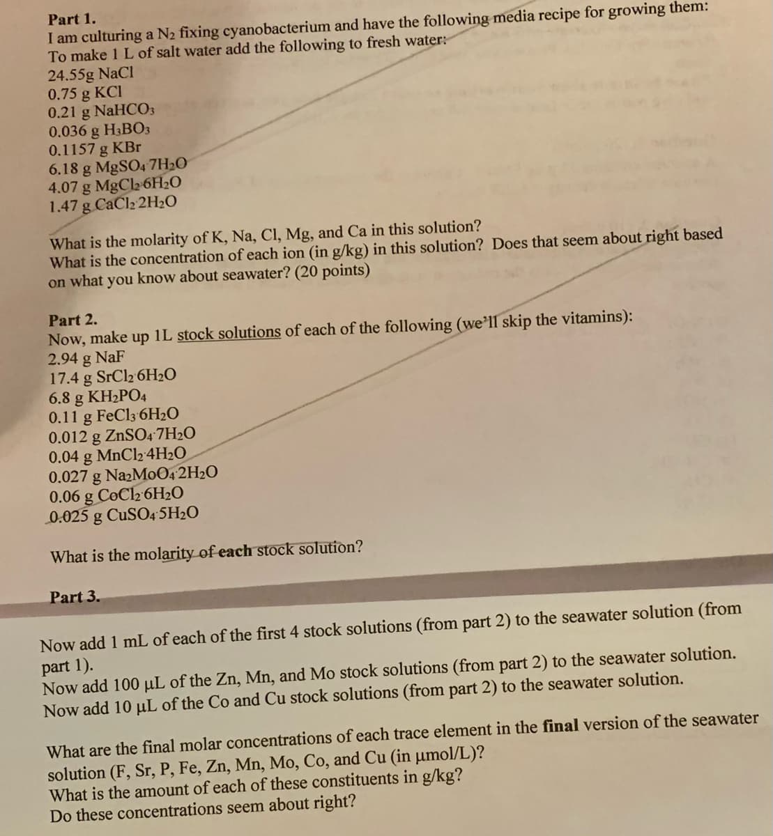 Part 1.
I am culturing a N2 fixing cyanobacterium and have the following media recipe for growing them:
To make 1 L of salt water add the following to fresh water:
24.55g NaCl
0.75 g KCI
0.21 g NaHCO3
0.036 g H3BO3
0.1157 g KBr
6.18 g MgSO4 7H20
4.07 g MgCl2 6H2O
1.47 g CaCl2 2H2O
What is the molarity of K, Na, Cl, Mg, and Ca in this solution?
What is the concentration of each ion (in g/kg) in this solution? Does that seem about right based
on what you know about seawater? (20 points)
Part 2.
Now, make up 1L stock solutions of each of the following (we'll skip the vitamins):
2.94 g NaF
17.4 g SrCl2 6H2O
6.8 g KH2PO4
0.11 g FeCl3 6H2O
0.012 g ZNSO4 7H2O
0.04 g MnCl2 4H2O
0.027 g NazMo04 2H2O
0.06 g CoCl2 6H2O
0.025 g CUSO4 5H2O
What is the molarity of each stock solution?
Part 3.
Now add 1 mL of each of the first 4 stock solutions (from part 2) to the seawater solution (from
part 1).
Now add 100 µL of the Zn, Mn, and Mo stock solutions (from part 2) to the seawater solution.
Now add 10 uL of the Co and Cu stock solutions (from part 2) to the seawater solution.
What are the final molar concentrations of each trace element in the final version of the seawater
solution (F, Sr, P, Fe, Zn, Mn, Mo, Co, and Cu (in µmol/L)?
What is the amount of each of these constituents in g/kg?
Do these concentrations seem about right?
