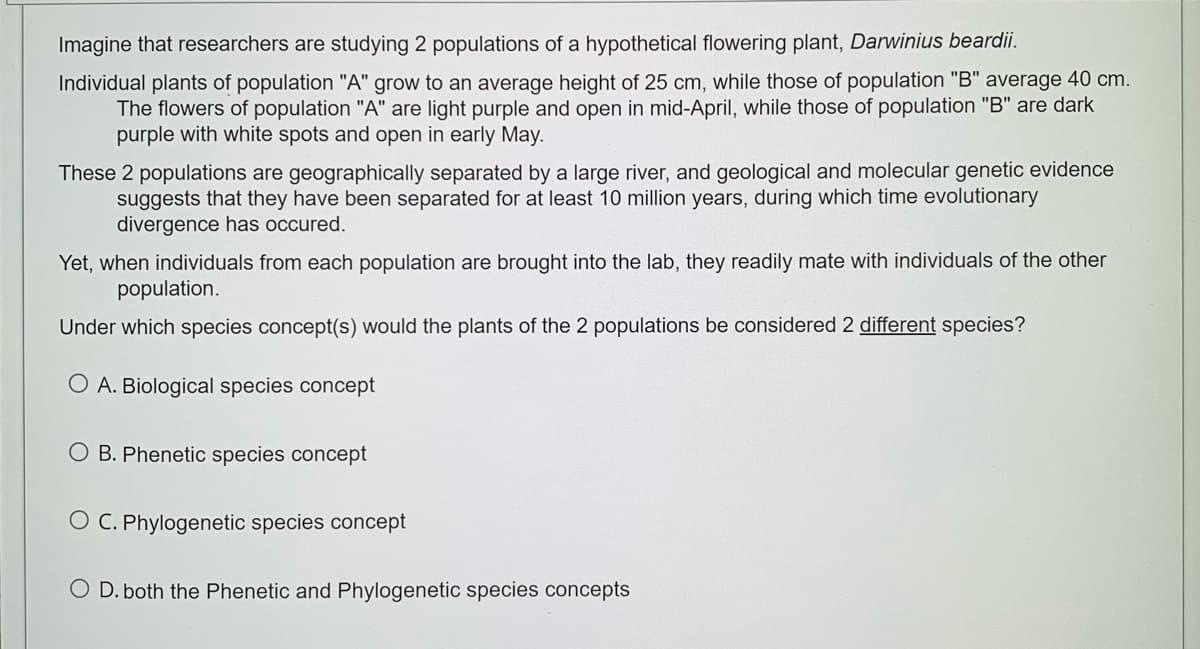 Imagine that researchers are studying 2 populations of a hypothetical flowering plant, Darwinius beardii.
Individual plants of population "A" grow to an average height of 25 cm, while those of population "B" average 40 cm.
The flowers of population "A" are light purple and open in mid-April, while those of population "B" are dark
purple with white spots and open in early May.
These 2 populations are geographically separated by a large river, and geological and molecular genetic evidence
suggests that they have been separated for at least 10 million years, during which time evolutionary
divergence has occured.
Yet, when individuals from each population are brought into the lab, they readily mate with individuals of the other
population.
Under which species concept(s) would the plants of the 2 populations be considered 2 different species?
O A. Biological species concept
O B. Phenetic species concept
O C. Phylogenetic species concept
O D. both the Phenetic and Phylogenetic species concepts
