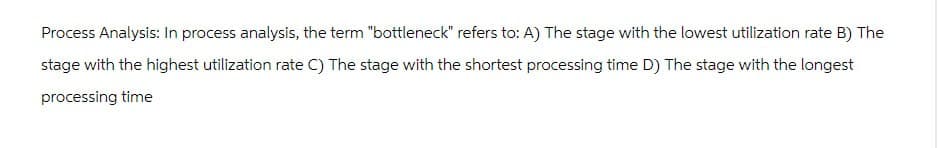 Process Analysis: In process analysis, the term "bottleneck" refers to: A) The stage with the lowest utilization rate B) The
stage with the highest utilization rate C) The stage with the shortest processing time D) The stage with the longest
processing time