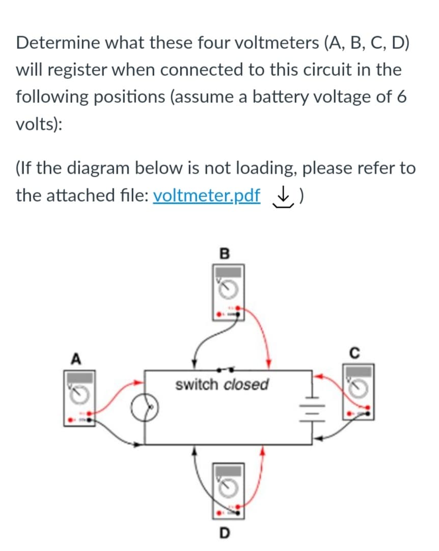 Determine what these four voltmeters (A, B, C, D)
will register when connected to this circuit in the
following positions (assume a battery voltage of 6
volts):
(If the diagram below is not loading, please refer to
the attached file: voltmeter.pdf
в
A
switch closed
D
