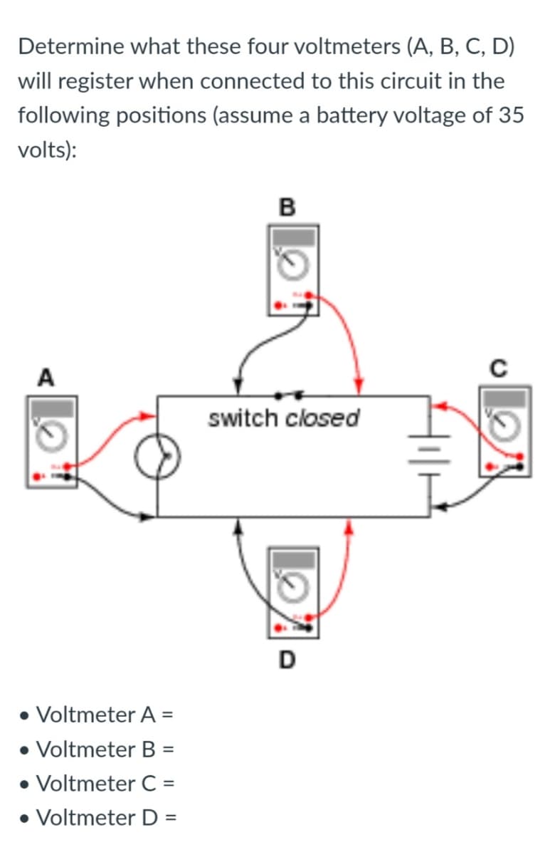 Determine what these four voltmeters (A, B, C, D)
will register when connected to this circuit in the
following positions (assume a battery voltage of 35
volts):
в
A
switch closed
D
• Voltmeter A =
• Voltmeter B =
• Voltmeter C =
• Voltmeter D =
%3D
