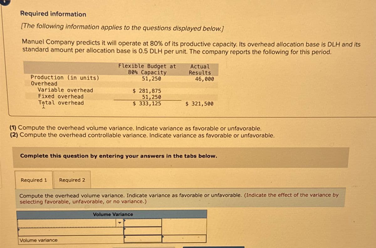 Required information
[The following information applies to the questions displayed below.]
Manuel Company predicts it will operate at 80% of its productive capacity. Its overhead allocation base is DLH and its
standard amount per allocation base is 0.5 DLH per unit. The company reports the following for this period.
Flexible Budget at
80% Capacity
51,250
Actual
Results
46,000
Production (in units)
Overhead
Variable overhead
Fixed overhead
$ 281,875
51,250
Total overhead
$ 333,125
$ 321,500
(1) Compute the overhead volume variance. Indicate variance as favorable or unfavorable.
(2) Compute the overhead controllable variance. Indicate variance as favorable or unfavorable.
Complete this question by entering your answers in the tabs below.
Required 1
Required 2
Compute the overhead volume variance. Indicate variance as favorable or unfavorable. (Indicate the effect of the variance by
selecting favorable, unfavorable, or no variance.)
Volume variance
Volume Variance