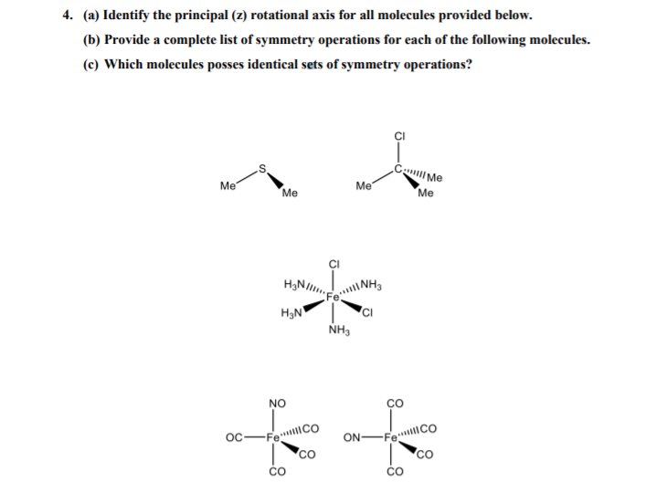 4. (a) Identify the principal (z) rotational axis for all molecules provided below.
(b) Provide a complete list of symmetry operations for each of the following molecules.
(c) Which molecules posses identical sets of symmetry operations?
Me
Me
Me
Me
H3N
NH3
NO
Oc-FeCO
ON-F
CO
