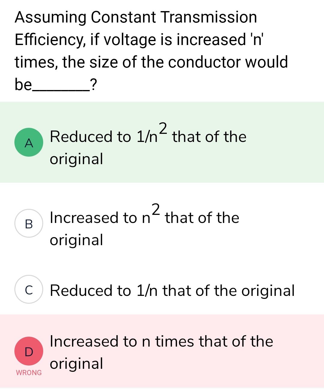 Assuming Constant Transmission
Efficiency, if voltage is increased 'n'
times, the size of the conductor would
be
_?
2
Reduced to 1/n² that of the
original
2
Increased to n that of the
original
Reduced to 1/n that of the original
Increased to n times that of the
original
A
B
C
D
WRONG