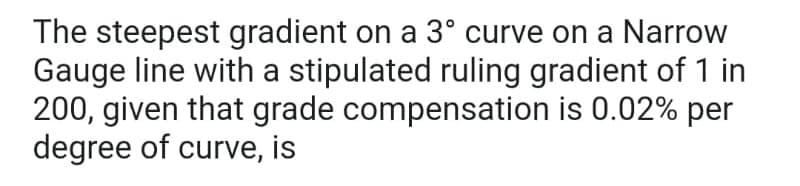 The steepest gradient on a 3º curve on a Narrow
Gauge line with a stipulated ruling gradient of 1 in
200, given that grade compensation is 0.02% per
degree of curve, is