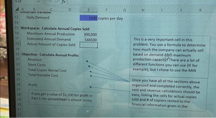 E18
Jx
A
B
C
12 Uncertain variable:
13
Daily Demand
14
15 Workspace: Calculate Annual Copies Sold
16
Maximum Annual Production
17
Estimated Annual Demand
18
Actual Amount of Copies Sold
D
19
20 Objective: Calculate Annual Profits
21
22
23
24
25
26
27
28
29
30
31
32
Revenue
Store Costs
Total Copier Rental Cost
Total Variable Cost
E
1500 copies per day
300,000
544500
F
Profit
If you get a value of $1,200 for profit in
Part 1 the spreadsheet is almost surely
G
This is a very important cell in this
problem. You use a formula to determine
how much the company can actually sell
based on demand AND maximum
production capacity! There are a lot of
different functions you can use (IF for
example), but I chose to use the MIN
Once you have all of the sections above
organized and completed correctly, the
cost and revenue calculations should be
easy, linking the cells for actual copies
sold and # of copiers rented to the
financial information given in the