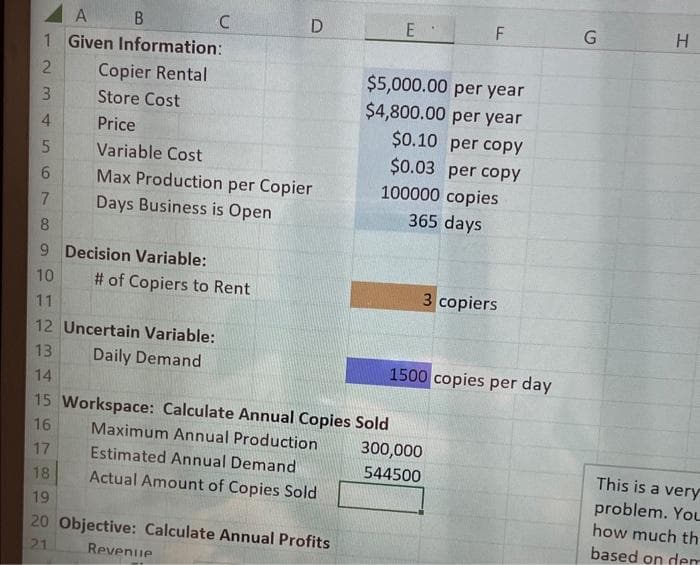 A
B
1 Given Information:
2
3
4
5
6
7
8
9 Decision Variable:
10
11
12 Uncertain Variable:
13
Daily Demand
14
15
16
17
Copier Rental
Store Cost
Price
C
D
Variable Cost
Max Production per Copier
Days Business is Open
# of Copiers to Rent
Workspace: Calculate Annual Copies Sold
Maximum Annual Production
Estimated Annual Demand
Actual Amount of Copies Sold
18
19
20 Objective: Calculate Annual Profits
21
Revenue
E
$5,000.00 per year
$4,800.00 per year
$0.10 per copy
$0.03 per copy
100000 copies
365 days
F
3 copiers
1500 copies per day
300,000
544500
G
H
This is a very
problem. You
how much th
based on dem