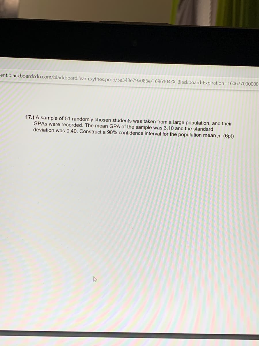 ent.blackboardcdn.com/blackboard.learn.xythos.prod/5a343e79a086e/1696104?X-Blackboard-Expiration=160677000000
17.) A sample of 51 randomly chosen students was taken from a large population, and their
GPAS were recorded. The mean GPA of the sample was 3.10 and the standard
deviation was 0.40. Construct a 90% confidence interval for the population mean µ. (6pt)
