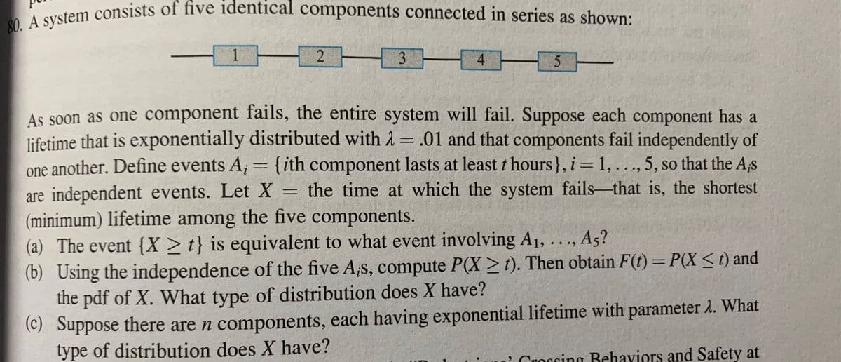 80. A system consists of five identical components connected in series as shown:
3 4H3-
As soon as one component fails, the entire system will fail. Suppose each component has a
lifetime that is exponentially distributed with 2 = .01 and that components fail independently of
one another. Define events A; = {ith component lasts at least t hours}, i= 1, ..., 5, so that the A,s
%3D
are independent events. Let X = the time at which the system fails-that is, the shortest
(minimum) lifetime among the five components.
(a) The event {X >t} is equivalent to what event involving A1, ..., A5?
(b) Using the independence of the five A,s, compute P(X > t). Then obtain F(t) = P(X < t) and
the pdf of X. What type of distribution does X have?
(C) Suppose there are n components, each having exponential lifetime with parameter 2. What
type of distribution does X have?
Croccing Behaviors and Safety at
