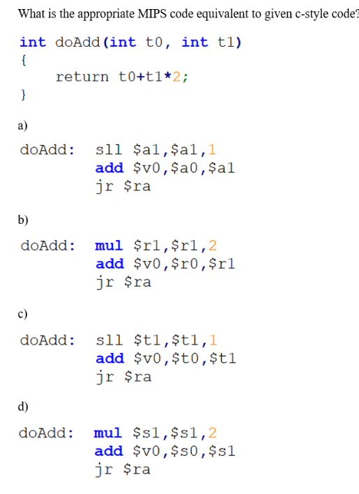 What is the appropriate MIPS code equivalent to given c-style code?
int doAdd (int t0, int t1)
{
return t0+tl*2;
}
a)
sll $al,$al,l
add $v0,$a0,$al
jr $ra
doAdd:
b)
mul $rl,$r1,2
add $v0,$r0,$rl
jr $ra
doAdd:
c)
sll $t1,$t1,1
add $v0,$t0,$t1
jr $ra
doAdd:
d)
doAdd: mul $s1,$sl,2
add $v0,$s0,$s1
jr $ra
