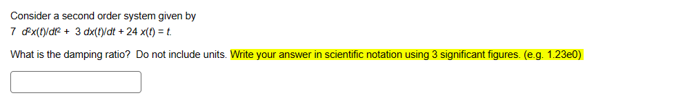 Consider a second order system given by
7 d²x(t)/dt² + 3 dx(t)/dt + 24 x(t) = t.
What is the damping ratio? Do not include units. Write your answer in scientific notation using 3 significant figures. (e.g. 1.23e0)