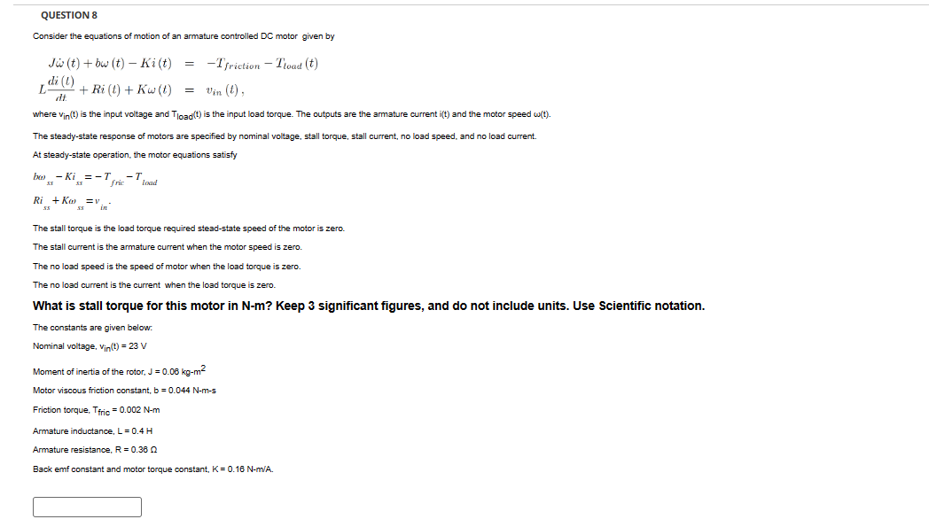 QUESTION 8
Consider the equations of motion of an armature controlled DC motor given by
Jw(t)+bw (t) Ki(t) = -Tfriction - Tload (t)
di (t)
+ Ri (t) + Kw (t) =
Vin (t),
dt
where vin(t) is the input voltage and Tload(t) is the input load torque. The outputs are the armature current i(t) and the motor speed w(t).
The steady-state response of motors are specified by nominal voltage, stall torque, stall current, no load speed, and no load current.
At steady-state operation, the motor equations satisfy
bo) -Ki =-T -T.
fric
load
Ri +Kov_-
55
55
The stall torque is the load torque required stead-state speed of the motor is zero.
The stall current is the armature current when the motor speed is zero.
The no load speed is the speed of motor when the load torque is zero.
The no load current is the current when the load torque is zero.
What is stall torque for this motor in N-m? Keep 3 significant figures, and do not include units. Use Scientific notation.
The constants are given below.
Nominal voltage, Vin(t) = 23 V
Moment of inertia of the rotor, J = 0.06 kg-m²
Motor viscous friction constant, b = 0.044 N-m-s
Friction torque. Tfric = 0.002 N-m
Armature inductance, L = 0.4 H
Armature resistance, R = 0.36
Back emf constant and motor torque constant, K = 0.16 N-m/A.