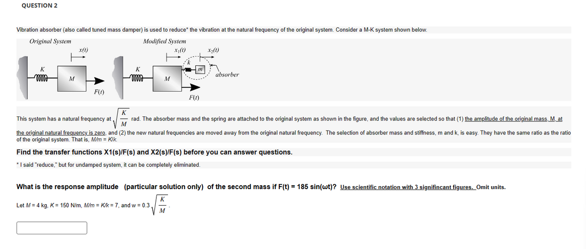 QUESTION 2
Vibration absorber (also called tuned mass damper) is used to reduce* the vibration at the natural frequency of the original system. Consider a M-K system shown below.
Original System
x(t)
Modified System
x₁(1)
X2(t)
K
M
F(t)
K
M
m
F(t)
absorber
K
This system has a natural frequency at
rad. The absorber mass and the spring are attached to the original system as shown in the figure, and the values are selected so that (1) the amplitude of the original mass, M, at
M
the original natural frequency is zero, and (2) the new natural frequencies are moved away from the original natural frequency. The selection of absorber mass and stiffness, m and k, is easy. They have the same ratio as the ratio
of the original system. That is, M/m = KIK.
Find the transfer functions X1(s)/F(s) and X2(s)/F(s) before you can answer questions.
* I said "reduce," but for undamped system, it can be completely eliminated.
What is the response amplitude (particular solution only) of the second mass if F(t) = 185 sin(wt)? Use scientific notation with 3 signifincant figures. Omit units.
K
Let M = 4 kg, K = 150 N/m, M/m = K/k7, and w = 0.3.
M