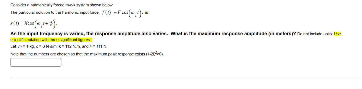 Consider a harmonically forced m-c-k system shown below.
The particular solution to the harmonic input force, ƒ (t) =F cos|
x(1)=Xcos(1+0).
F cos().is
As the input frequency is varied, the response amplitude also varies. What is the maximum response amplitude (in meters)? Do not include units. Use
scientific notation with three significant figures.
Let m = 1 kg, c = 6 N-s/m, k = 112 N/m, and F = 111 N.
Note that the numbers are chosen so that the maximum peak response exists (1-23²>0).