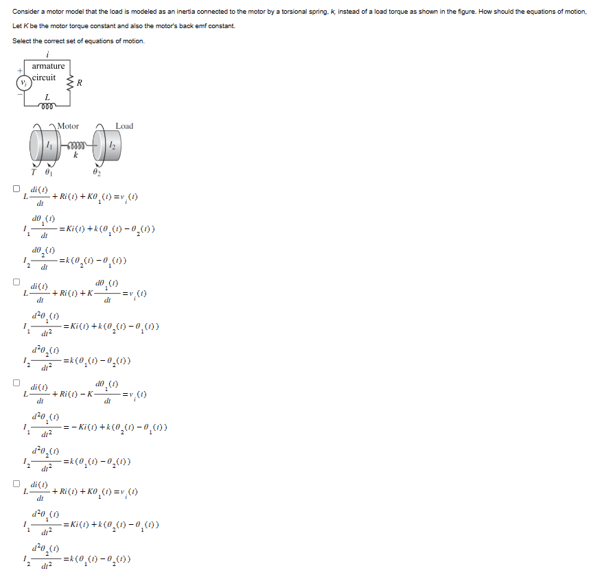 Consider a motor model that the load is modeled as an inertia connected to the motor by a torsional spring, k, instead of a load torque as shown in the figure. How should the equations of motion,
Let K be the motor torque constant and also the motor's back emf constant.
Select the correct set of equations of motion.
+
armature
circuit
V;
R
L
000
Motor
eeee
k
Load
T 0
di(1)
dt
L + Ri (1) + KO₁(1) =v, (1)
10₁(1)
1
ОР
dt
do₂(1)
-=Ki(t) +k(0¸(t) − 0¸(1))
-=k(0₂(1) -0¸(1))
dt
di(1)
(1) or
L
·+ Ri (1) + K-
dt
di
d²0 (1)
di²
-=v₁(1)
-=Ki(1) +k(0₂(1) − 0¸(1))
d²0₂(1)
di²
di(1)
L
dt
((1) 0-(1)³0)=
· + Ri(t) − K-
(1)'Orp
do (1)
di
-=v₁(1)
di²
d20₂(1)
12
di²
L
di(1)
dt
==
- Ki(t) +k (0₂(1)−0¸(1))
-=k(0₁(t) −0₂(1))
- + Ri (1) + KO₁(1)=v¸ (1)
d²0 (1)
·=Ki(t) + k (0₂(t) −0¸(1))
di²
d²0₂(1)
di²
-=k(0₁(1) -0₂(1))