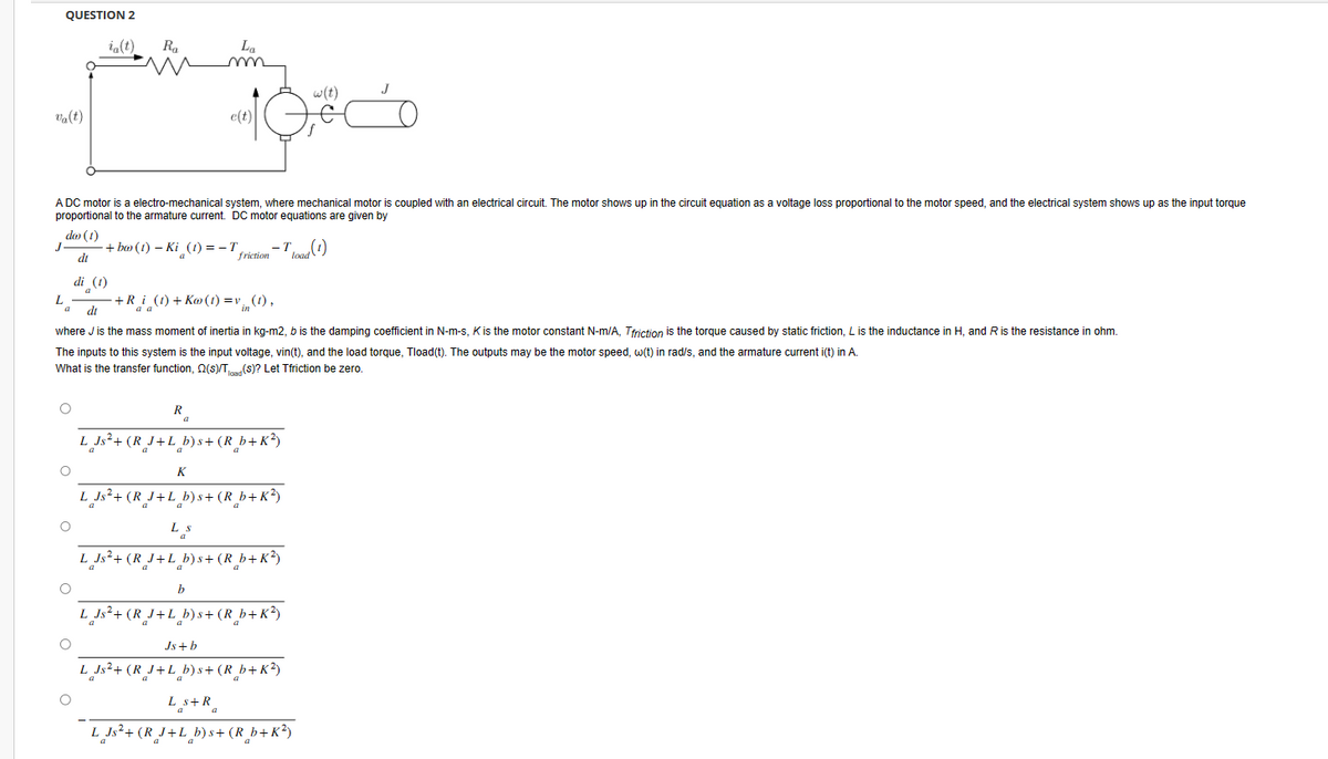 QUESTION 2
va(t)
ia(t)
Ra
La
w(t)
A DC motor is a electro-mechanical system, where mechanical motor is coupled with an electrical circuit. The motor shows up in the circuit equation as a voltage loss proportional to the motor speed, and the electrical system shows up as the input torque
proportional to the armature current. DC motor equations are given by
do (1)
J
-+bw (t) − Ki¸(t) = −T
di
friction
-To
load (1)
di (1)
a
L
a
+R_i_(t) +Kw(t) = v. (1),
di
in
where J is the mass moment of inertia in kg-m2, b is the damping coefficient in N-m-s, K is the motor constant N-m/A, Tfriction is the torque caused by static friction, L is the inductance in H, and R is the resistance in ohm.
The inputs to this system is the input voltage, vin(t), and the load torque, Tload(t). The outputs may be the motor speed, w(t) in rad/s, and the armature current i(t) in A.
What is the transfer function, 2(s)/T(S)? Let Tfriction be zero.
R
L Js²+(R_J+L_b)s+ (R_b+K²)
a
a
K
L Js²+(R_J+L_b)s+ (R_b+K²)
L s
a
L Js²+(R_J+L_b)s+ (R_b+K²)
b
L Js²+(RJ+L b)s+ (R_b+K²)
Js+b
L_Js²+(R_J+L_b)s+ (R_b+K²)
a
а
Ls + R₂
a
L Js²+(R_J+L_b)s+ (R_b+K²)