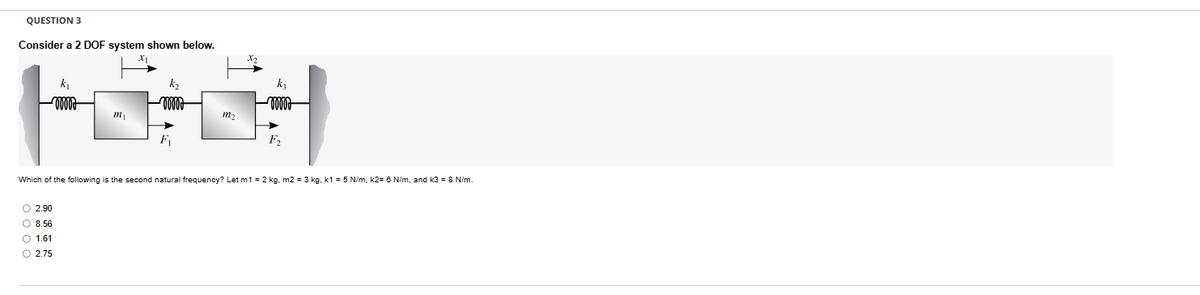 QUESTION 3
Consider a 2 DOF system shown below.
k₁
0000
mi
k₂
x2
kz
-0000
M₂
F2
Which of the following is the second natural frequency? Let m1 = 2 kg. m2 = 3 kg, k1 = 5 N/m, k2= 6 N/m, and k3 = 8 N/m.
0000
2.90
8.56
1.61
2.75