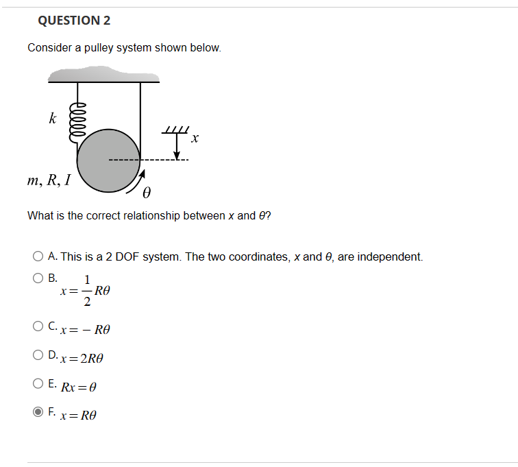 QUESTION 2
Consider a pulley system shown below.
k
celle
m, R, I
What is the correct relationship between x and 0?
A. This is a 2 DOF system. The two coordinates, x and 0, are independent.
B.
1
x=-RO
2
OC.x= - RO
O D.x=2R0
O E. Rx=0
F.
4x
x = RO