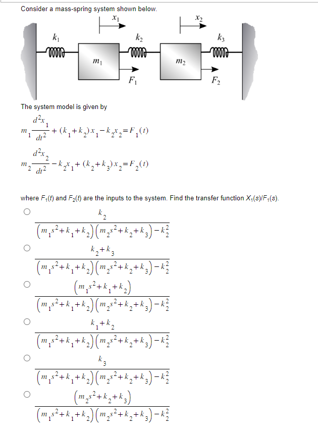 Consider a mass-spring system shown below.
X1
m
k₁
ooooo
The system model is given by
d²x
m
m₁
1 d1²
dx,
2 di²
1
· + (k₁₂ + k₂) x ₂ −k ₂x₂=F₁ (1)
1
k₂
ooooo
F₁
k₂x₂ + (k₂ + k ₂) x₂ = F₂(t)
k₂ +k z
2
m_s
(m_s²³ + k₁+k₂
²+k₁ + k ₂ ) ( m ₂s ² + k₂ + k ₂) -k
2
where F₁(t) and F₂(t) are the inputs to the system. Find the transfer function X₁(s)/F₁(s).
k ₂
(m₁s²+k₁+k₂) (m₂s² + k ₂2 +k₂ ) − k²/
2
₁s² + k ₁+k₂)
1
(m₂x²+₁+k₂) (m₂x²+k₂+^₂)=R}
2 ) ( m²₂ s² + k₂ + k ₂
1
2
m₂
k ₁+k₂
1
(m₁s²+k₁ + k₂) (m₂s² + k₂ + k 3) − k ²/
k 3
(m₂x²+k₂+k₂) (m₂x²+k₂+k₂) −R}
k ²
(m₂s² + k ₂+k₂)
(m₂x²+k₂ +k₂) (m₂x²+k₂+A₂)-R²
3)
k3
ooooo
F₂