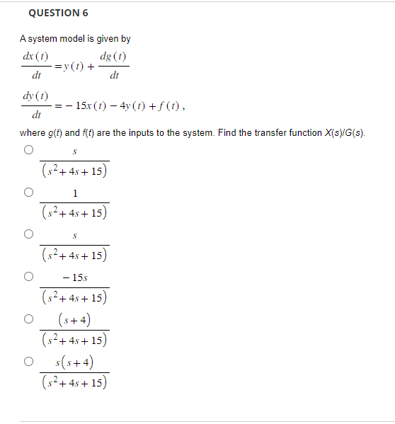 QUESTION 6
A system model is given by
dx (1)
dt
dg (1)
dt
-=y(t) +
dy (t)
dt
where g(t) and f(t) are the inputs to the system. Find the transfer function X(s)/G(s).
==
− 15x (t) − 4y (t) + f (t),
S
(s² + 4s+15)
1
(s²+45+15)
S
(s²+ 4s+15)
- 15s
(s²+ 4s+15)
(5+4)
(s²+45+15)
s(s+4)
(s² +4s+15)