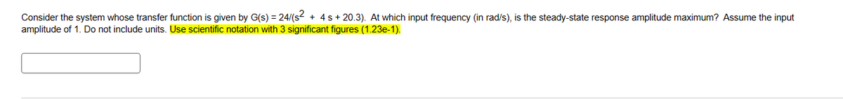 Consider the system whose transfer function is given by G(s) = 24/(s² + 4s + 20.3). At which input frequency (in rad/s), is the steady-state response amplitude maximum? Assume the input
amplitude of 1. Do not include units. Use scientific notation with 3 significant figures (1.23e-1).