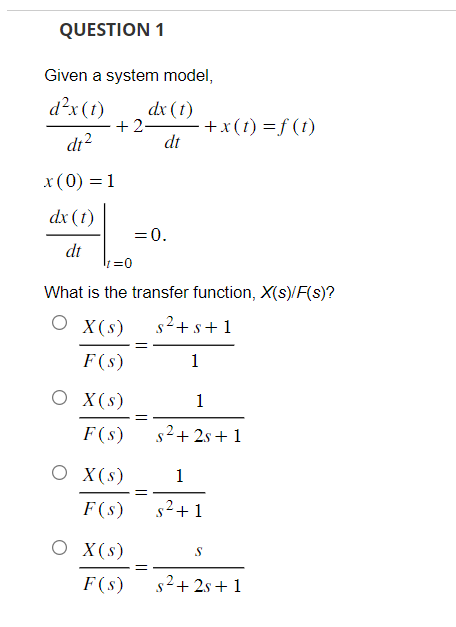 QUESTION 1
Given a system model,
d²x (t) dx (1)
dt²
dt
x (0) = 1
dx (1)
dt
+2- +x(t) =f(t)
t=0
What is the transfer function, X(s)/F(s)?
O X(s)
s² + s+1
F(s)
1
O X (s)
F(s)
O X (s)
F(s)
= 0.
X (s)
F(s)
=
1
s²+2s+1
1
s²+1
S
s²+2s+1