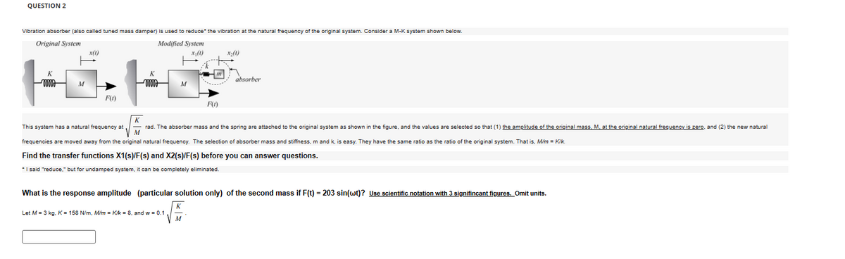 QUESTION 2
Vibration absorber (also called tuned mass damper) is used to reduce* the vibration at the natural frequency of the original system. Consider a M-K system shown below.
Original System
Modified System
K
www
M
mmm
M
F(1)
K
x₁(1)
F(0)
absorber
M
This system has a natural frequency at rad. The absorber mass and the spring are attached to the original system as shown in the figure, and the values are selected so that (1) the amplitude of the original mass, M, at the original natural frequency is zero, and (2) the new natural
frequencies are moved away from the original natural frequency. The selection of absorber mass and stiffness, m and k, is easy. They have the same ratio as the ratio of the original system. That is, M/m = Kik.
Find the transfer functions X1(s)/F(s) and X2(s)/F(s) before you can answer questions.
* I said "reduce," but for undamped system, it can be completely eliminated.
What is the response amplitude (particular solution only) of the second mass if F(t) = 203 sin(wt)? Use scientific notation with 3 signifincant figures. Omit units.
K
Let M = 3 kg. K = 158 N/m, M/m = K/k = 8, and w = 0.1
M