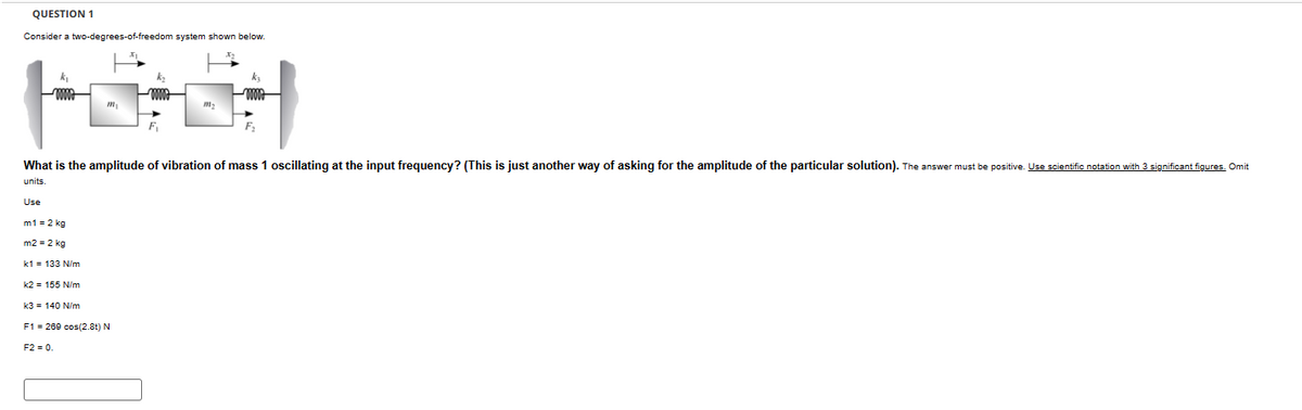 QUESTION 1
Consider a two-degrees-of-freedom system shown below.
www.
www
F₁
What is the amplitude of vibration of mass 1 oscillating at the input frequency? (This is just another way of asking for the amplitude of the particular solution). The answer must be positive. Use scientific notation with 3 significant figures. Omit
units.
Use
m1 = 2 kg
m2 = 2 kg
k1 = 133 N/m
k2= 155 N/m
k3=140 N/m
F1 = 269 cos(2.8t) N
F2 = 0.