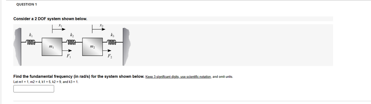 QUESTION 1
Consider a 2 DOF system shown below.
x1
X2
k₁
m2
m1
F
F₂
Find the fundamental frequency (in rad/s) for the system shown below. Keep 3 significant digits, use scientific notation, and omit units.
Let m1 = 1, m2 = 4, k1 = 5, k2 = 9, and k3 = 1.