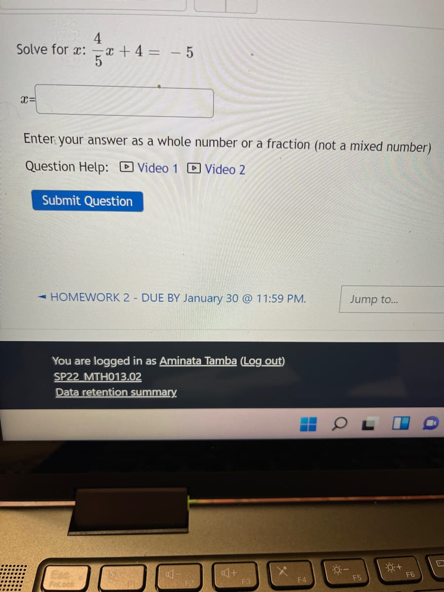 4
Solve for a: x + 4 = - 5
x=
Enter your answer as a whole number or a fraction (not a mixed number)
Question Help: Video 1 D Video 2
Submit Question
-HOMEWORK 2 DUE BY January 30 @ 11:59 PM.
Jump to...
You are logged in as Aminata Tamba (Log out)
SP22 MTH013.02
Data retention summary.
F6
F4
F5
F2
F3
