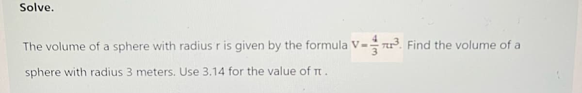 Solve.
The volume of a sphere with radius r is given by the formula V= r. Find the volume of a
sphere with radius 3 meters. Use 3.14 for the value of t.
