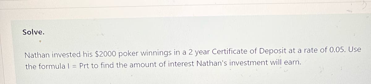 Solve.
Nathan invested his $2000 poker winnings in a 2 year Certificate of Deposit at a rate of 0.05. Use
the formula l = Prt to find the amount of interest Nathan's investment will earn.
