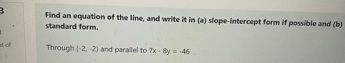 Find an equation of the line, and write it in (a) slope-intercept form if possible and (b)
standard form.
ut of
Through (-2, -2) and parallel to 7x - 8y = -46
