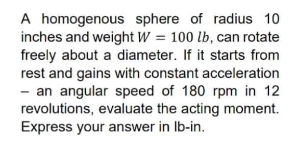 A homogenous sphere of radius 10
inches and weight W
freely about a diameter. If it starts from
rest and gains with constant acceleration
- an angular speed of 180 rpm in 12
revolutions, evaluate the acting moment.
Express your answer in Ib-in.
100 lb, can rotate
%3D
-
