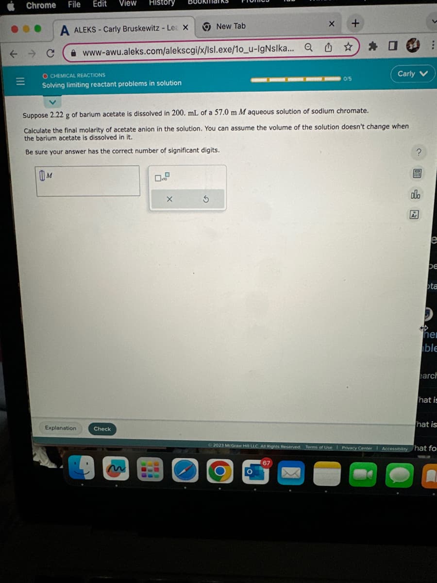 Chrome File Edit View History
← → C
|||
O CHEMICAL REACTIONS
Solving limiting reactant problems in solution
A ALEKS-Carly Bruskewitz - Le X
www-awu.aleks.com/alekscgi/x/Isl.exe/10_u-IgNslka... Q
M
Explanation
Check
New Tab
X
3
Suppose 2.22 g of barium acetate is dissolved in 200. mL of a 57.0 m M aqueous solution of sodium chromate.
Calculate the final molarity of acetate anion in the solution. You can assume the volume of the solution doesn't change when
the barium acetate is dissolved in it.
Be sure your answer has the correct number of significant digits.
O
X
O
+
67
0/5
★
Carly V
?圖
olo
Ar
e
be
ta
D
her
ble
earch
© 2023 McGraw Hill LLC. All Rights Reserved. Terms of Use | Privacy Center | Accessibility hat fo
●
.
hat is
hat is