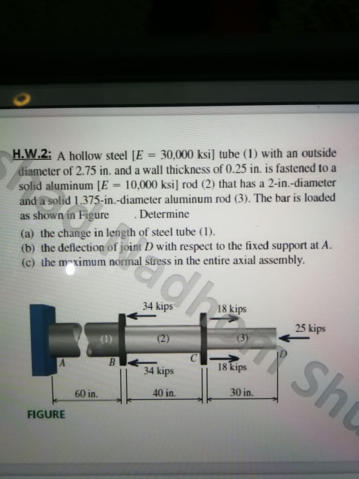 H.W.2: A hollow steel [E =
diameter of 2.75 in. and a wall thickness of 0.25 in. is fastened to a
solid aluminum [E = 10,000 ksi] rod (2) that has a 2-in.-diameter
and a solid 1.375-in.-diameter aluminum rod (3). The bar is loaded
as shown in Figure
30,000ksi] tube (1) with an outside
%3D
Determine
(a) the change in length of steel tube (1).
(b) the deflection of joint D with respect to the fixed support at A.
(c) the maximum normal stress in the entire axial assembly.
34 kips
18 kips
25 kips
(2)
(3)
(1)
Sho
B.
18 kips
34 kips
40 in.
30 in.
60 in.
FIGURE
