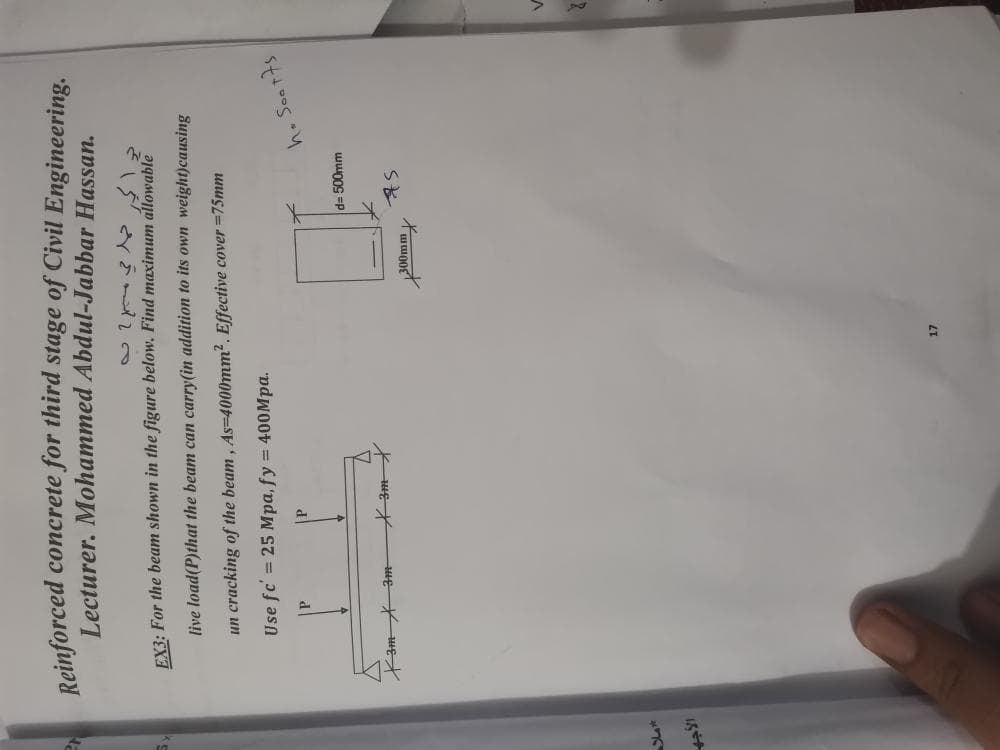 Reinforced concrete for third stage of Civil Engineering.
Lecturer. Mohammed Abdul-Jabbar Hassan.
EX3: For the beam shown in the figure below. Find maximum allowable
live load(P)that the beam can carry(in addition to its own weight)causing
un cracking of the beam, As=4000mm2. Effective cover =75mm
Use fc' = 25 Mpa, fy = 400Mpa.
P
h. Soot7s
d%3D 500mm
Kam 3m-
200mm
LT
