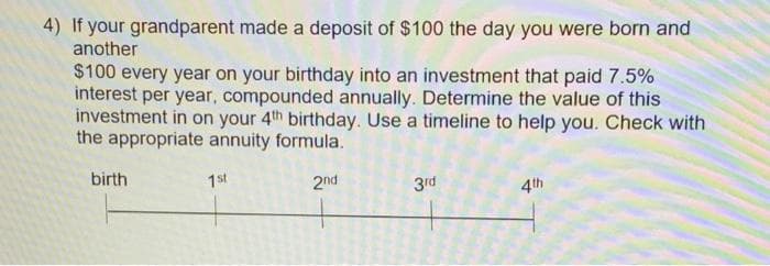 4) If your grandparent made a deposit of $100 the day you were born and
another
$100 every year on your birthday into an investment that paid 7.5%
interest per year, compounded annually. Determine the value of this
investment in on your 4th birthday. Use a timeline to help you. Check with
the appropriate annuity formula.
birth
1st
2nd
3rd
4th
