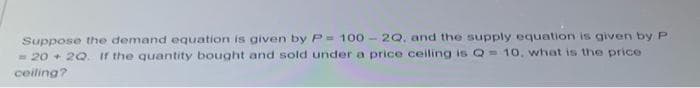 Suppose the demand equation is given by P 100- 2Q, and the supply equation is given by P
- 20 + 2Q. if the quantity bought and sold under a price ceiling is Q 10, what is the price
ceiling?
