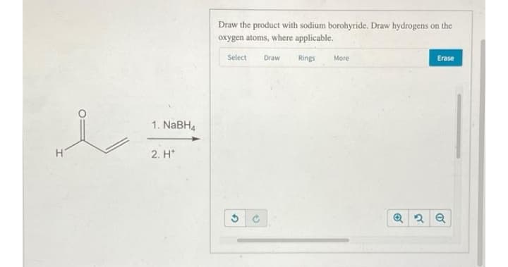 Draw the product with sodium borohyride. Draw hydrogens on the
oxygen atoms, where applicable.
Select
Draw
Rings
More
Erase
1. NABH4
2. H*
