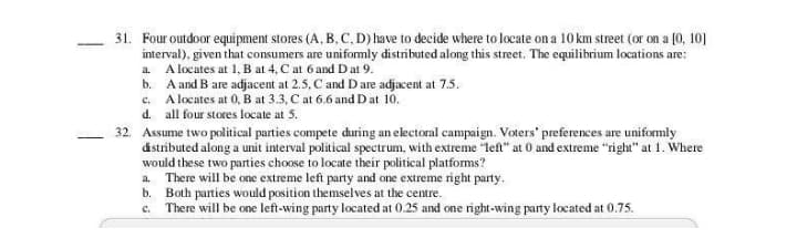 31. Four outdoor equi pment stores (A, B. C, D) have to decide where to locate on a 10 km street (or on a (0, 10]
interval), given that consumers are uniformly distributed along this street. The equilibrium locations are:
a. A locates at 1, B at 4, C at 6 and Dat 9.
b. A and B are adjacent at 2.5, C and D are adjacent at 7.5.
c. A locates at 0, B at 3.3, C at 6.6 and D at 10.
d. all four stores locate at 5.
32. Assume two political parties compete during an electoral campaign. Voters' preferences are uniformly
dstributed along a unit interval political spectrum, with extreme "left" at 0 and extreme "right" at 1. Where
would these two parties choose to locate their political platforms?
a. There will be one extreme left party and one extreme right party.
b. Both parties would position themselves at the centre.
c. There will be one left-wing party located at 0.25 and one right -wing party located at 0.75.
