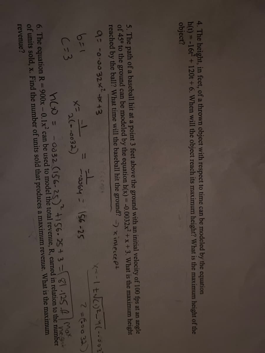 4. The height, in feet, of a thrown object with respect to time can be modeled by the equation
h(t) =-16t2 +120t + 6. When will the object reach its maximum height? What is the maximum height of the
object?
5. The path of a baseball hit at a point 3 feet above the ground with an initial velocity of 100 fps at an angle
of 45° to the ground can be modeled by the equation h(x) = -0.0032x² + x+3. What is the maximum height
reached by the ball? What time will the baseball hit the ground? xitesseet
%3D
9=-0-0032x x+3
下 ニ×
2(--0032)
ニ
a064 = 156-25
2=600 32)
C=3
- 0032 (156-25)156.25+ 3=81-125.6/Mor
neight
6. The equation R= 900x -0.1x² can be used to model the total revenue, R, earned in relation to the number
of units sold, x. Find the number of units sold that produces a maximum revenue. What is the maximum
revenue?
