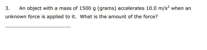 3.
An object with a mass of 1500 g (grams) accelerates 10.0 m/s? when an
unknown force is applied to it. What is the amount of the force?
