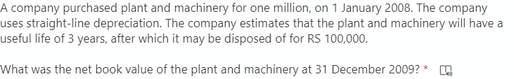 A company purchased plant and machinery for one million, on 1 January 2008. The company
uses straight-line depreciation. The company estimates that the plant and machinery will have a
useful life of 3 years, after which it may be disposed of for RS 100,000.
What was the net book value of the plant and machinery at 31 December 2009? *
